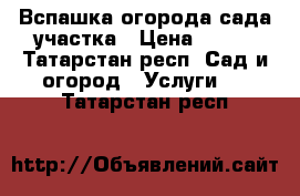 Вспашка огорода сада участка › Цена ­ 500 - Татарстан респ. Сад и огород » Услуги   . Татарстан респ.